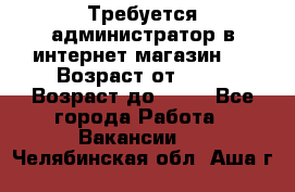 Требуется администратор в интернет магазин.  › Возраст от ­ 22 › Возраст до ­ 40 - Все города Работа » Вакансии   . Челябинская обл.,Аша г.